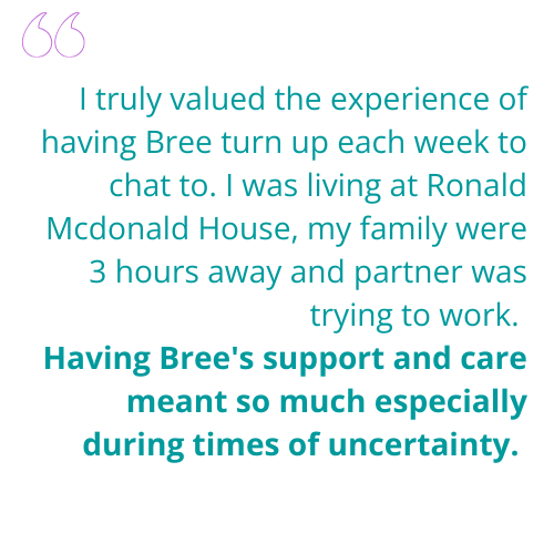 I truly valued the experience of having Bree turn up each week to chat to. I was living at Ronald Mcdonald House, my family were 3 hours away and partner was trying to work. Having Bree's support and care meant so much especially during times of unc